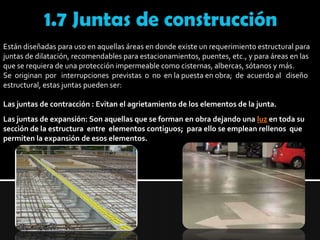 1.7 Juntas de construcciónEstán diseñadas para uso en aquellas áreas en donde existe un requerimiento estructural para juntas de dilatación, recomendables para estacionamientos, puentes, etc., y para áreas en las que se requiera de una protección impermeable como cisternas, albercas, sótanos y más.Se  originan  por   interrupciones  previstas  o  no  en la puesta en obra;  de  acuerdo al   diseño estructural, estas juntas pueden ser: Las juntas de contracción : Evitan el agrietamiento de los elementos de la junta. Las juntas de expansión: Son aquellas que se forman en obra dejando una luz en toda su sección de la estructura  entre  elementos contiguos;  para ello se emplean rellenos  que permiten la expansión de esos elementos. 