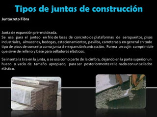 Tipos de juntas de construcciónJuntacreto FibraJunta de expansión pre-moldeada.Se   usa   para  el   junteo   en frío de losas  de  concreto de plataformas   de   aeropuertos, pisos industriales,  almacenes, bodegas, estacionamientos, pasillos, carreteras y en general en todo tipo de pisos de concreto como junta d e expansión/contracción.  Forma  un cojín  comprimible que sirve de relleno y base para selladores elásticos.Se inserta la tira en la junta, o se usa como parte de la cimbra, dejando en la parte superior un hueco   o  vacío  de   tamaño   apropiado,   para ser   posteriormente relle-nado con un sellador elástico.