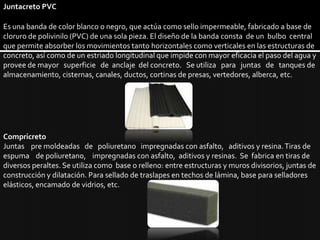 Juntacreto PVCEs una banda de color blanco o negro, que actúa como sello impermeable, fabricado a base de cloruro de polivinilo (PVC) de una sola pieza. El diseño de la banda consta  de un  bulbo  central que permite absorber los movimientos tanto horizontales como verticales en las estructuras de concreto, así como de un estriado longitudinal que impide con mayor eficacia el paso del agua y provee de mayor   superficie   de  anclaje  del concreto.   Se utiliza   para   juntas   de   tanques de almacenamiento, cisternas, canales, ductos, cortinas de presas, vertedores, alberca, etc.CompricretoJuntas    pre moldeadas   de   poliuretano   impregnadas con asfalto,   aditivos y resina. Tiras de espuma    de poliuretano,    impregnadas con asfalto,  aditivos y resinas.  Se  fabrica en tiras de diversos peraltes. Se utiliza como  base o relleno: entre estructuras y muros divisorios, juntas de construcción y dilatación. Para sellado de traslapes en techos de lámina, base para selladores elásticos, encamado de vidrios, etc.