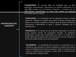 Trabajabilidad :El concreto debe ser trabajable pero no debe segregarse excesivamente, difícilmente las mezclas elaboradas en el lugar NO cumplen con la resistencia requerida , y tampoco con las dosificaciones especificadas, el error mas común es integrarle demasiada agua a la mezcla. Cohesividad :La combinación de los elementos activos e inertes deben de  trabajar en conjunto para lograr la fuerza necesaria para obtener un concreto resistente y durable; capaz de resistir cambios de temperatura, impermeable al agua y soportar desgastes por el intemperismo.PROPIEDADES DEL CONCRETOResistencia:Si se mezcla con los materiales adecuados, el concreto puede soportar fuerzas de compresión elevadas. Su resistencia longitudinal es baja, pero reforzándolo con acero y a través de un diseño adecuado se puede hacer que la estructura sea tan resistente a las fuerzas longitudinales como a la compresión. 