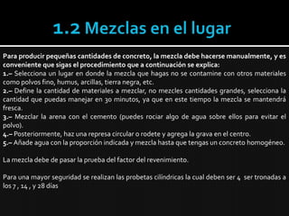 1.2 Mezclas en el lugarPara producir pequeñas cantidades de concreto, la mezcla debe hacerse manualmente, y es conveniente que sigas el procedimiento que a continuación se explica:1.– Selecciona un lugar en donde la mezcla que hagas no se contamine con otros materiales como polvos fino, humus, arcillas, tierra negra, etc.2.– Define la cantidad de materiales a mezclar, no mezcles cantidades grandes, selecciona la cantidad que puedas manejar en 30 minutos, ya que en este tiempo la mezcla se mantendrá fresca.3.– Mezclar la arena con el cemento (puedes rociar algo de agua sobre ellos para evitar el polvo).4.– Posteriormente, haz una represa circular o rodete y agrega la grava en el centro.5.– Añade agua con la proporción indicada y mezcla hasta que tengas un concreto homogéneo.La mezcla debe de pasar la prueba del factor del revenimiento.Para una mayor seguridad se realizan las probetas cilíndricas la cual deben ser 4  ser tronadas a los 7 , 14 , y 28 días 