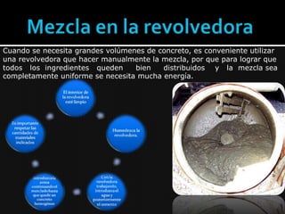 Mezcla en la revolvedoraCuando se necesita grandes volúmenes de concreto, es conveniente utilizar una revolvedora que hacer manualmente la mezcla, por que para lograr que todos   los  ingredientes   queden     bien     distribuidos    y   la  mezcla sea completamente uniforme se necesita mucha energía.