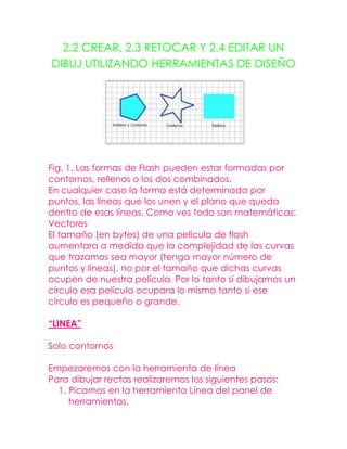 2.2 CREAR, 2.3 RETOCAR Y 2.4 EDITAR UN
DIBUJ UTILIZANDO HERRAMIENTAS DE DISEÑO




Fig. 1. Las formas de Flash pueden estar formadas por
contornos, rellenos o los dos combinados.
En cualquier caso la forma está determinada por
puntos, las líneas que los unen y el plano que queda
dentro de esas líneas. Como ves todo son matemáticas:
Vectores
El tamaño (en bytes) de una película de flash
aumentara a medida que la complejidad de las curvas
que trazamos sea mayor (tenga mayor número de
puntos y líneas), no por el tamaño que dichas curvas
ocupen de nuestra película. Por lo tanto si dibujamos un
círculo esa película ocupara lo mismo tanto si ese
círculo es pequeño o grande.

“LINEA”

Solo contornos

Empezaremos con la herramienta de línea
Para dibujar rectas realizaremos los siguientes pasos:
  1. Picamos en la herramienta Línea del panel de
     herramientas.
 