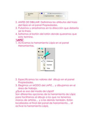 2. ANTES DE DIBUJAR: Definimos los atributos del trazo
   del lápiz en el panel Propiedades.
3. Pulsamos y arrastramos en la dirección que debería
   ser la línea.
4. Soltamos el botón del ratón donde queramos que
   esta termine.
“LAPIZ”
1. Activamos la herramienta Lápiz en el panel
   Herramientas.




2. Especificamos los valores del dibujo en el panel
   Propiedades.
3. Elegimos un MODO del LAPIZ… y dibujamos en el
   área de trabajo.
¿Qué es eso del modo de Lápiz?
Son diferentes opciones de la herramienta de Lápiz
para facilitarnos el dibujo a los que no tenemos
manos de artistas… y a los demás también. Están
localizados al final del panel de herramienta… al
activar la herramienta Lápiz.
 
