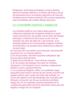 Enderezar: terminado el trazado a mano alzada,
  ajusta el trazado definitivo a tramos de línea y arcos
  (se aproxima poco al trazado original en el caso de
  emplear pocos trazos rectos) Es útil cuando queremos
  que el resultado de nuestro dibujo sea recto.

  2.5 CONVERTIR OBJETOS A SIMBOLOS

   Los símbolos gráficos son adecuados para la
   utilización repetida de imágenes estáticas o para
   crear animaciones asociadas con la línea de tiempo
   principal. A diferencia de lo que ocurre con los
   símbolos de clips de película y de botones, a los
   símbolos gráficos no se les pueden asignar nombres
   de instancia ni se puede hacer referencia a ellos en
   Action Script.
En esta lección convertirá una ilustración vectorial del
escenario en un símbolo grafico.
2. En el escenario, arrastre el puntero alrededor del
coche para seleccionarlo.
3. Seleccione Modificar > Convertir en símbolo.
4. En el cuadro de dialogo Convertir en símbolo,
introduzca Car Graphic como nombre y seleccione
Grafico como comportamiento.
5. La cuadricula Registro utiliza un cuadrado negro
pequeño para indicar donde se encuentra el punto de
registro dentro del cuadro de limite del símbolo. Un
punto de registro es el eje alrededor del cual gira este
símbolo y el punto con el que se alinea el símbolo.
Haga clic en el cuadrado superior izquierdo de la
cuadricula para seleccionar la ubicación del punto de
registro y haga clic en Aceptar.
 