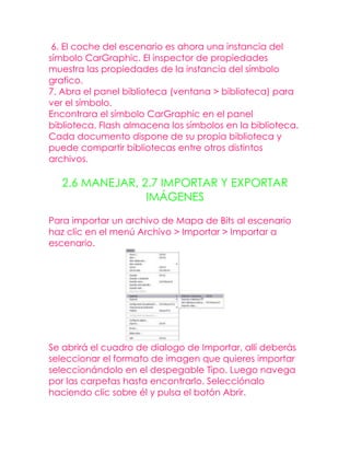 6. El coche del escenario es ahora una instancia del
símbolo CarGraphic. El inspector de propiedades
muestra las propiedades de la instancia del símbolo
grafico.
7. Abra el panel biblioteca (ventana > biblioteca) para
ver el símbolo.
Encontrara el símbolo CarGraphic en el panel
biblioteca. Flash almacena los símbolos en la biblioteca.
Cada documento dispone de su propia biblioteca y
puede compartir bibliotecas entre otros distintos
archivos.

   2.6 MANEJAR, 2.7 IMPORTAR Y EXPORTAR
                 IMÁGENES

Para importar un archivo de Mapa de Bits al escenario
haz clic en el menú Archivo > Importar > Importar a
escenario.




Se abrirá el cuadro de dialogo de Importar, allí deberás
seleccionar el formato de imagen que quieres importar
seleccionándolo en el despegable Tipo. Luego navega
por las carpetas hasta encontrarlo. Selecciónalo
haciendo clic sobre él y pulsa el botón Abrir.
 