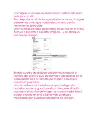 La imagen se incluirá en el escenario y estará lista para
trabajar con ella.
Para exportar un símbolo y guardarlo como una imagen
deberemos antes que nada seleccionarlo con la
herramienta Selección.
Una vez seleccionado deberemos hacer clic en el menú
Archivo > Exportar > Exportar imagen… y se abrirá un
cuadro de dialogo.




En este cuadro de dialogo deberemos introducir el
nombre del archivo que crearemos y seleccionar en el
desplegable Tipo el formato de imagen con el que
queremos guardarlo.
Una vez rellenados todos los campos y elegir a la
carpeta donde se guardara el archivo pulse el botón
guardar y el archivo de imagen se creara y estar listo si
quieres incluirlo en una página web estática o
modificarlo con cualquier programa de imagen.
 