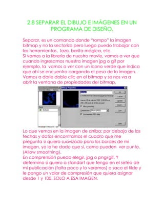 2.8 SEPARAR EL DIBUJO E IMÁGENES EN UN
           PROGRAMA DE DISEÑO.

Separar, es un comando donde “rompo” la imagen
bitmap y no la sectorizo pero luego puedo trabajar con
las herramientas, lazo, barita mágica, etc.
Si vamos a la librería de nuestro movie, vamos a ver que
cuando ingresamos nuestra imagen jpg o gif por
ejemplo, la vamos a ver con un icono verde que indica
que ahí se encuentra cargando el peso de la imagen.
Vamos a darle doble clic en el bitmap y se nos va a
abrir la ventana de propiedades del bitmap.




Lo que vemos en la imagen de arriba: por debajo de las
fechas y datos encontramos el cuadro que me
pregunta si quiero suavizado para los bordes de mi
imagen, yo le he dado que si, como pueden ver punto.
(Allow smoothing).
En comprensión puedo elegir, jpg o png/gif. Y
determino si quiero a standart que tengo en el seteo de
mi publicación (falta poco y lo veremos) o saco el tilde y
le pongo un valor de compresión que quiera asignar
desde 1 y 100, SOLO A ESA IMAGEN.
 