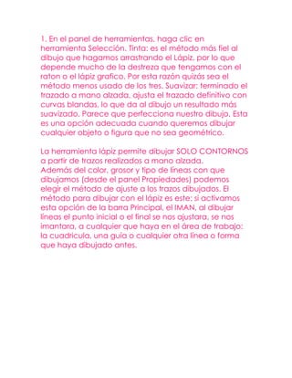 1. En el panel de herramientas, haga clic en
herramienta Selección. Tinta: es el método más fiel al
dibujo que hagamos arrastrando el Lápiz, por lo que
depende mucho de la destreza que tengamos con el
raton o el lápiz grafico. Por esta razón quizás sea el
método menos usado de los tres. Suavizar: terminado el
trazado a mano alzada, ajusta el trazado definitivo con
curvas blandas, lo que da al dibujo un resultado más
suavizado. Parece que perfecciona nuestro dibujo. Esta
es una opción adecuada cuando queremos dibujar
cualquier objeto o figura que no sea geométrico.

La herramienta lápiz permite dibujar SOLO CONTORNOS
a partir de trazos realizados a mano alzada.
Además del color, grosor y tipo de líneas con que
dibujamos (desde el panel Propiedades) podemos
elegir el método de ajuste a los trazos dibujados. El
método para dibujar con el lápiz es este: si activamos
esta opción de la barra Principal, el IMAN, al dibujar
líneas el punto inicial o el final se nos ajustara, se nos
imantara, a cualquier que haya en el área de trabajo:
la cuadricula, una guía o cualquier otra línea o forma
que haya dibujado antes.
 