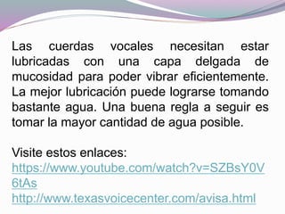 Las cuerdas vocales necesitan estar
lubricadas con una capa delgada de
mucosidad para poder vibrar eficientemente.
La mejor lubricación puede lograrse tomando
bastante agua. Una buena regla a seguir es
tomar la mayor cantidad de agua posible.
Visite estos enlaces:
https://www.youtube.com/watch?v=SZBsY0V
6tAs
http://www.texasvoicecenter.com/avisa.html
 