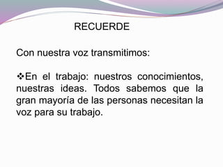 RECUERDE
Con nuestra voz transmitimos:
En el trabajo: nuestros conocimientos,
nuestras ideas. Todos sabemos que la
gran mayoría de las personas necesitan la
voz para su trabajo.
 