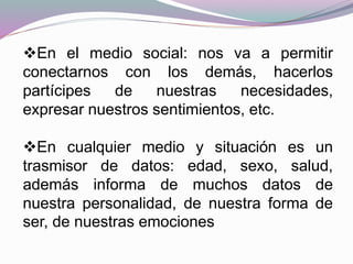 En el medio social: nos va a permitir
conectarnos con los demás, hacerlos
partícipes de nuestras necesidades,
expresar nuestros sentimientos, etc.
En cualquier medio y situación es un
trasmisor de datos: edad, sexo, salud,
además informa de muchos datos de
nuestra personalidad, de nuestra forma de
ser, de nuestras emociones
 