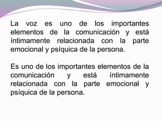 La voz es uno de los importantes
elementos de la comunicación y está
íntimamente relacionada con la parte
emocional y psíquica de la persona.
Es uno de los importantes elementos de la
comunicación y está íntimamente
relacionada con la parte emocional y
psíquica de la persona.
 