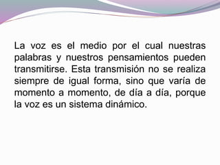 La voz es el medio por el cual nuestras
palabras y nuestros pensamientos pueden
transmitirse. Esta transmisión no se realiza
siempre de igual forma, sino que varía de
momento a momento, de día a día, porque
la voz es un sistema dinámico.
 