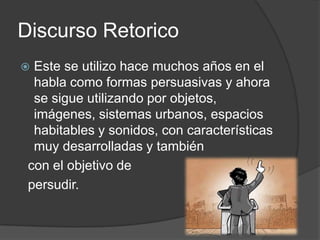 Discurso RetoricoEste se utilizo hace muchos años en el habla como formas persuasivas y ahora se sigue utilizando por objetos, imágenes, sistemas urbanos, espacios habitables y sonidos, con características muy desarrolladas y también  con el objetivo de persudir.