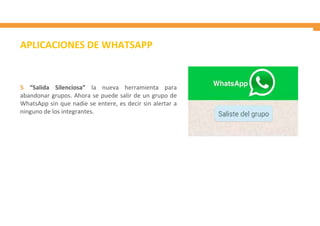 APLICACIONES DE WHATSAPP
5. “Salida Silenciosa” la nueva herramienta para
abandonar grupos. Ahora se puede salir de un grupo de
WhatsApp sin que nadie se entere, es decir sin alertar a
ninguno de los integrantes.
 