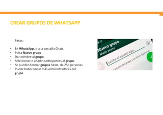 CREAR GRUPOS DE WHATSAPP
Pasos:
• En WhatsApp, ir a la pestaña Chats.
• Pulsa Nuevo grupo
• Dar nombre al grupo.
• Seleccionar o añadir participantes al grupo.
• Se pueden formar grupos hasta de 256 personas.
• Puede haber uno o más administradores del
grupo.
 