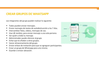Los integrantes del grupo pueden realizar lo siguiente:
 Todos pueden enviar mensajes.
 Enviar mensajes de textos de autodestrucción a los 7 días.
 Intercambiar fotos, videos, mensajes de voz.
 Usar @ nombre, para enviar mensaje a una sola persona
 Ver quién a leído tu mensaje.
 Administrador puede silenciar al grupo.
 Evitar que te añadan a otros grupos.
 Vaciar almacenamiento del grupo.
 Enviar enlace de invitación para que se agreguen participantes.
 Crear un grupo de Whatsapp para uno mismo.
 Guardar o enviar ubicación.
CREAR GRUPOS DE WHATSAPP
 