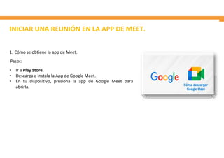 INICIAR UNA REUNIÓN EN LA APP DE MEET.
1. Cómo se obtiene la app de Meet.
Pasos:
• Ir a Play Store.
• Descarga e instala la App de Google Meet.
• En tu dispositivo, presiona la app de Google Meet para
abrirla.
 