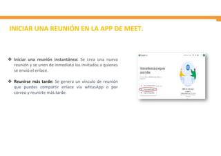 INICIAR UNA REUNIÓN EN LA APP DE MEET.
 Iniciar una reunión instantánea: Se crea una nueva
reunión y se unen de inmediato los invitados a quienes
se envió el enlace.
 Reunirse más tarde: Se genera un vínculo de reunión
que puedes compartir enlace vía whtasApp o por
correo y reunirte más tarde.
 