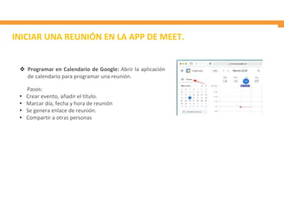 INICIAR UNA REUNIÓN EN LA APP DE MEET.
 Programar en Calendario de Google: Abrir la aplicación
de calendario para programar una reunión.
Pasos:
• Crear evento, añadir el título.
• Marcar día, fecha y hora de reunión
• Se genera enlace de reunión.
• Compartir a otras personas
 