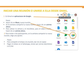 INICIAR UNA REUNIÓN O UNIRSE A ELLA DESDE GMAIL.
1. En Gmail en aplicaciones de Google.
Pasos:
• Hacer clic en Meet, nueva reunión.
• En la ventana comparte tu nueva reunión, hacer clic en unirme
ahora.
• Para utilizar la cámara y el micrófono, para el video y audio,
hacer clic en unirme ahora.
2. Para invitar a los participantes, en la ventana comparte tu nueva
reunión, elige una opción:
Pasos:
• Para compartir el enlace a la reunión, dar clic en copiar.
• Pegar el enlace en el whatsapp, enviar por correo electrónico
o el chat.
 
