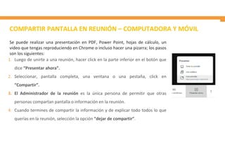 COMPARTIR PANTALLA EN REUNIÓN – COMPUTADORA Y MÓVIL
1. Luego de unirte a una reunión, hacer click en la parte inferior en el botón que
dice “Presentar ahora”.
2. Seleccionar, pantalla completa, una ventana o una pestaña, click en
“Compartir”.
3. El Administrador de la reunión es la única persona de permitir que otras
personas compartan pantalla o información en la reunión.
4. Cuando termines de compartir la información y de explicar todo todos lo que
querías en la reunión, selección la opción “dejar de compartir”.
Se puede realizar una presentación en PDF, Power Point, hojas de cálculo, un
video que tengas reproduciendo en Chrome o incluso hacer una pizarra; los pasos
son los siguientes:
 