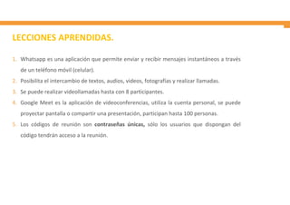 LECCIONES APRENDIDAS.
1. Whatsapp es una aplicación que permite enviar y recibir mensajes instantáneos a través
de un teléfono móvil (celular).
2. Posibilita el intercambio de textos, audios, videos, fotografías y realizar llamadas.
3. Se puede realizar videollamadas hasta con 8 participantes.
4. Google Meet es la aplicación de videoconferencias, utiliza la cuenta personal, se puede
proyectar pantalla o compartir una presentación, participan hasta 100 personas.
5. Los códigos de reunión son contraseñas únicas, sólo los usuarios que dispongan del
código tendrán acceso a la reunión.
 