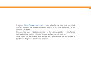El zoom (https://www.zoom.us/) es una plataforma que nos permitirá
realizar sesiones de videoconferencia entre el docente (anfitrión) y los
alumnos (invitados).
Entendemos por videoconferencia a la comunicación simultanea
bidireccional de audio y video en tiempo real a través de internet.
Entre todas las facilidades que ofrece esta plataforma, se encuentra la
posibilidad de grabar localmente la sesión.
 