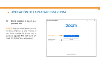 APLICACIÓN DE LA PLATAFORMA ZOOM
II. Cómo acceder a Zoom por
primera vez
Paso 1: Ingrese al programa zoom,
si desea ingresar a una reunión y
no tiene cuenta de zoom use la
primera opción N°1 (ENTRAR EN
UNA REUNIÓN/ Join a Meeting).
OPCIÓN N°1
OPCIÓN N°2
 
