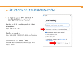 APLICACIÓN DE LA PLATAFORMA ZOOM
Escriba su nombre:
Ejm: RICHARD TERRONES– DRE CAJAMARCA
• Si eligió la opción N°01 “ENTRAR A
UNA REUNIÓN / Join a Meeting”:
Luego de clic en “Unirse / Join”
Espere la confirmación de anfitrión de la
sala y Listo!
Escriba el ID de reunión que le brindará
el anfitrión:
Ejm: 850 8798 8203
 
