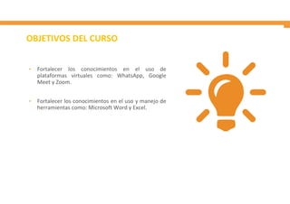 OBJETIVOS DEL CURSO
• Fortalecer los conocimientos en el uso de
plataformas virtuales como: WhatsApp, Google
Meet y Zoom.
• Fortalecer los conocimientos en el uso y manejo de
herramientas como: Microsoft Word y Excel.
 