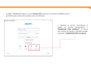 • Si eligió “INGRESAR/ Sign in” por la Opción N°2: Creará su cuenta en ZOOM y eso le
permitirá abrir salas de reuniones (ser el anfitrión)
1. Ingrese su correo electrónico o
valide su cuenta asociándose a
“INGRESAR CON GOOGLE”. Si tiene
una cuenta en Gmail o también puede
asociarlo e INGRESAR POR Facebook.
 