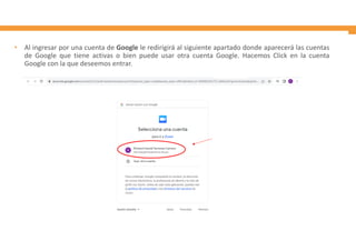 • Al ingresar por una cuenta de Google le redirigirá al siguiente apartado donde aparecerá las cuentas
de Google que tiene activas o bien puede usar otra cuenta Google. Hacemos Click en la cuenta
Google con la que deseemos entrar.
 