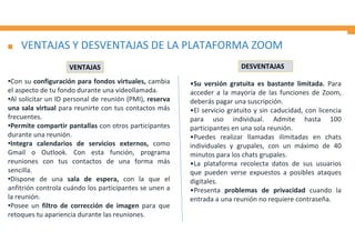 VENTAJAS Y DESVENTAJAS DE LA PLATAFORMA ZOOM
•Con su configuración para fondos virtuales, cambia
el aspecto de tu fondo durante una videollamada.
•Al solicitar un ID personal de reunión (PMI), reserva
una sala virtual para reunirte con tus contactos más
frecuentes.
•Permite compartir pantallas con otros participantes
durante una reunión.
•Integra calendarios de servicios externos, como
Gmail o Outlook. Con esta función, programa
reuniones con tus contactos de una forma más
sencilla.
•Dispone de una sala de espera, con la que el
anfitrión controla cuándo los participantes se unen a
la reunión.
•Posee un filtro de corrección de imagen para que
retoques tu apariencia durante las reuniones.
•Su versión gratuita es bastante limitada. Para
acceder a la mayoría de las funciones de Zoom,
deberás pagar una suscripción.
•El servicio gratuito y sin caducidad, con licencia
para uso individual. Admite hasta 100
participantes en una sola reunión.
•Puedes realizar llamadas ilimitadas en chats
individuales y grupales, con un máximo de 40
minutos para los chats grupales.
•La plataforma recolecta datos de sus usuarios
que pueden verse expuestos a posibles ataques
digitales.
•Presenta problemas de privacidad cuando la
entrada a una reunión no requiere contraseña.
VENTAJAS DESVENTAJAS
 
