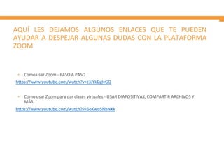 AQUÍ LES DEJAMOS ALGUNOS ENLACES QUE TE PUEDEN
AYUDAR A DESPEJAR ALGUNAS DUDAS CON LA PLATAFORMA
ZOOM
• Como usar Zoom - PASO A PASO
https://www.youtube.com/watch?v=z3JYkDglvGQ
• Como usar Zoom para dar clases virtuales - USAR DIAPOSITIVAS, COMPARTIR ARCHIVOS Y
MÁS.
https://www.youtube.com/watch?v=5oKwo5NhNXk
 