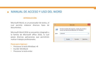 MANUAL DE ACCESO Y USO DEL WORD
INTRODUCCIÓN
Microsoft Word, es un procesador de textos, el
cual permite elaborar diversos tipos de
documentos.
Microsoft Word 2016 se encuentra integrado a
la familia de Microsoft office 2016, la cual
posee diversas aplicaciones que permitirán
realizar trabajos profesionales.
Pasos para ingresar:
• Presionar la tecla Windows +R
• Escribir WinWord
• Presionar la tecla enter
 