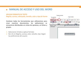 MANUAL DE ACCESO Y USO DEL WORD
APLICAR FORMATO DE TEXTO
Negrita, cursiva, subrayado, tamaño, color y tipo de fuente
Contiene todas las herramientas que utilizaremos para
crear nuestros documentos, las aplicaciones se
encuentran distribuidas en cintas de opciones, en fichas y
grupos.
1. Seleccionar el texto a aplicar formato
2. Dar clic en Negrita, cursiva, color, tamaño, tipo. Según
las preferencias del usuario
Tipo de letra
Tamaño de letra
Color de letra
Negrita, cursiva
y subrayado
 