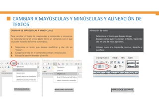 CAMBIAR A MAYÚSCULAS Y MINÚSCULAS Y ALINEACIÓN DE
TEXTOS
CAMBIAR DE MAYÚSCULAS A MINÚSCULAS
Para cambiar el texto de mayúsculas a minúsculas o viceversa,
no necesita borrar el texto, Word tiene un comando con el que
se puede hacerlo de forma automática.
1. Selecciona el texto que deseas modificar y dar clic en
“Inicio”.
2. Luego hacer clic en el comando cambiar a mayúsculas.
3. Escoge la opción deseada y has clic
Alineación de texto
1. Selecciona el texto que deseas alinear
2. Escoge como quieres alinear el texto, haciendo
clic en una de estas opciones.
3. Alinear texto a la izquierda, centrar, derecha y
justificar.
 