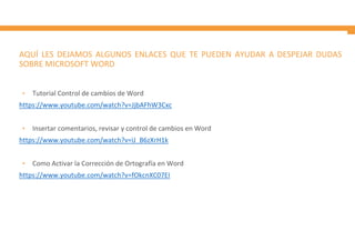 AQUÍ LES DEJAMOS ALGUNOS ENLACES QUE TE PUEDEN AYUDAR A DESPEJAR DUDAS
SOBRE MICROSOFT WORD
• Tutorial Control de cambios de Word
https://www.youtube.com/watch?v=JjbAFhW3Cxc
• Insertar comentarios, revisar y control de cambios en Word
https://www.youtube.com/watch?v=iJ_B6zXrH1k
• Como Activar la Corrección de Ortografía en Word
https://www.youtube.com/watch?v=fOkcnXC07EI
 