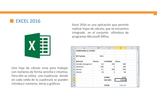 Una hoja de cálculo sirve para trabajar
con números de forma sencilla e intuitiva.
Para ello se utiliza una cuadricula donde
en cada celda de la cuadricula se pueden
introducir números, letras y gráficos.
Excel 2016 es una aplicación que permite
realizar hojas de cálculo, que se encuentra
integrada en el conjunto ofimático de
programas Microsoft Office.
EXCEL 2016
 