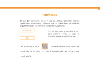 Paréntesis
El uso del paréntesis en las hojas de cálculo, permiten realizar
operaciones combinadas, sabiendo que las operaciones incluidas en
el paréntesis son las primeras en realizarse, Ejemplo:
Al presionar la tecla automáticamente nos arroja el
resultado de la suma 3+2 son 5 multiplicados por 6 da como
resultado 30.
Esta es un suma y multiplicación.
Excel primero realiza la suma y
posteriormente la multiplicación.
 