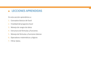 LECCIONES APRENDIDAS
En esta sección aprendimos a:
1. Conceptos básicos de Excel
2. Finalidad del programa Excel
3. Manejo de rangos de datos
4. Estructura de fórmulas y funciones
5. Manejo de fórmulas y funciones básicas
6. Operadores matemáticos y lógicos
7. Filtrar datos.
 