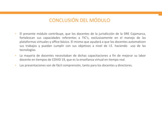 CONCLUSIÓN DEL MÓDULO
• El presente módulo contribuye, que los docentes de la jurisdicción de la DRE Cajamarca,
fortalezcan sus capacidades referentes a TIC’s, exclusivamente en el manejo de las
plataformas virtuales y office básico. El mismo que ayudará a que los docentes automaticen
sus trabajos y puedan cumplir con sus objetivos a nivel de I.E. haciendo uso de las
tecnologías.
• La mayoría de docentes necesitaban de dichas capacitaciones a fin de mejorar su labor
docente en tiempos de COVID 19, que es la enseñanza virtual en tiempo real.
• Las presentaciones son de fácil comprensión, tanto para los docentes y directores.
 