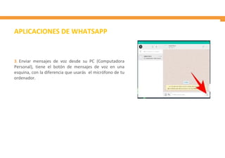 3. Enviar mensajes de voz desde su PC (Computadora
Personal), tiene el botón de mensajes de voz en una
esquina, con la diferencia que usarás el micrófono de tu
ordenador.
APLICACIONES DE WHATSAPP
 