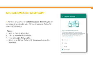 4. Permite programar la “autodestrucción de mensajes” en
un plazo determinado: a las 24 hrs, después de 7 días, 90
días o desactivados.
Pasos:
 Abre el chat de WhatsApp
 Toca el nombre del contacto
 Toca Mensajes Temporales
 Seleccionar 24 hrs, 7 días o 90 días para eliminar los
mensajes.
APLICACIONES DE WHATSAPP
 
