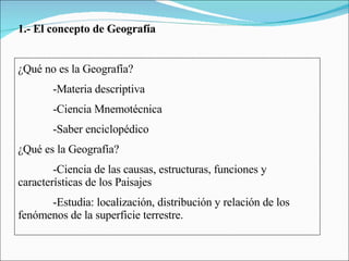 1.- El concepto de Geografía ¿Qué no es la Geografía? -Materia descriptiva -Ciencia Mnemotécnica -Saber enciclopédico ¿Qué es la Geografía? -Ciencia de las causas, estructuras, funciones y  características de los Paisajes -Estudia: localización, distribución y relación de los  fenómenos de la superficie terrestre. 