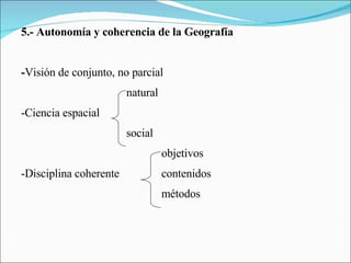 5.- Autonomía y coherencia de la Geografía - Visión de conjunto, no parcial natural -Ciencia espacial social objetivos -Disciplina coherente contenidos métodos 