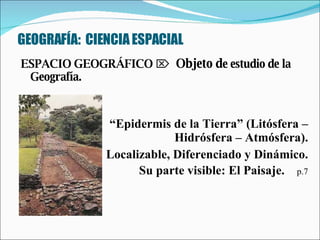 GEOGRAFÍA:  CIENCIA ESPACIAL ESPACIO GEOGRÁFICO      Objeto d e estudio de la Geografía.  “ Epidermis de la Tierra” (Litósfera – Hidrósfera – Atmósfera). Localizable, Diferenciado y Dinámico. Su parte visible: El Paisaje.  p.7 