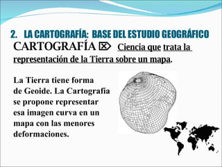 2.  LA CARTOGRAFÍA:  BASE DEL ESTUDIO GEOGRÁFICO CARTOGRAFÍA     Ciencia que   trata la  representación de la Tierra sobre un mapa . La Tierra tiene forma  de Geoide. La Cartografía  se propone representar  esa imagen curva en un  mapa con las menores  deformaciones. 
